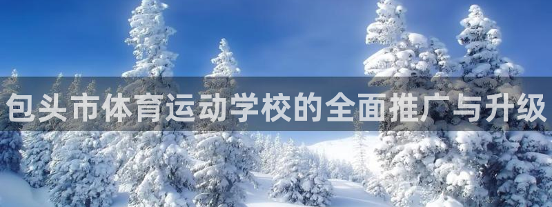 凯发官网下载:包头市体育运动学校的全面推广与升级